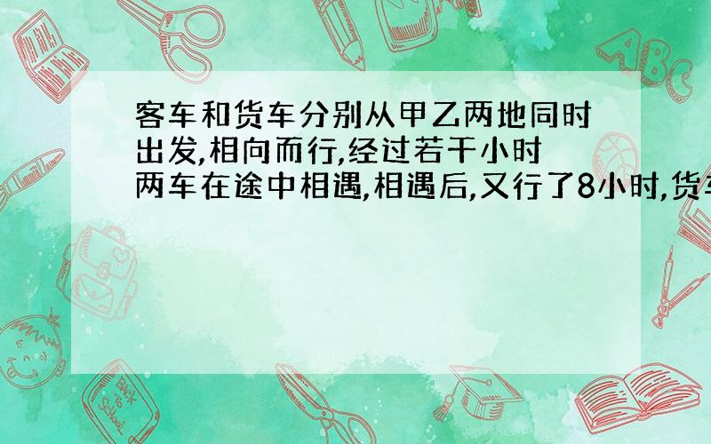 客车和货车分别从甲乙两地同时出发,相向而行,经过若干小时两车在途中相遇,相遇后,又行了8小时,货车到达甲地,这时客车已过