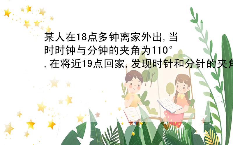 某人在18点多钟离家外出,当时时钟与分钟的夹角为110°,在将近19点回家,发现时针和分针的夹角