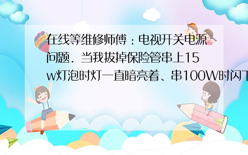 在线等维修师傅：电视开关电源问题．当我拔掉保险管串上15w灯泡时灯一直暗亮着、串100W时闪下直灭了