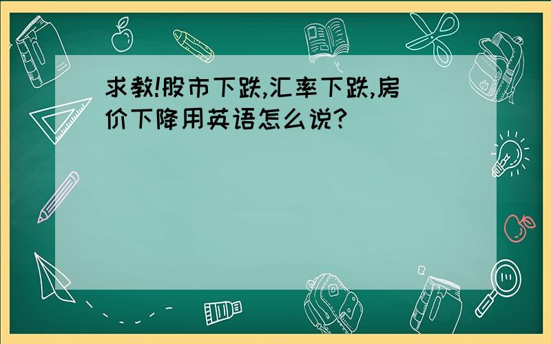 求教!股市下跌,汇率下跌,房价下降用英语怎么说?