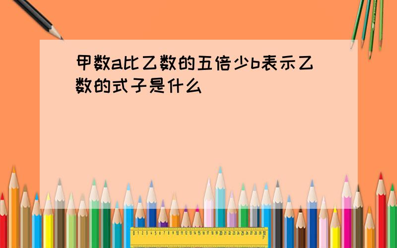 甲数a比乙数的五倍少b表示乙数的式子是什么