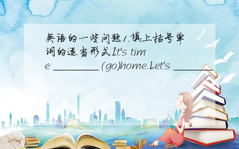 英语的一些问题1.填上括号单词的适当形式It's time ________(go)home.Let's _______