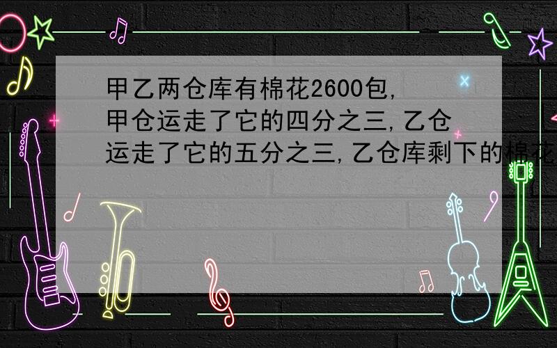 甲乙两仓库有棉花2600包,甲仓运走了它的四分之三,乙仓运走了它的五分之三,乙仓库剩下的棉花比甲仓库