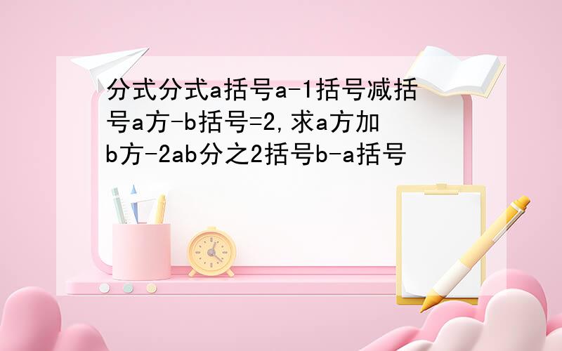 分式分式a括号a-1括号减括号a方-b括号=2,求a方加b方-2ab分之2括号b-a括号