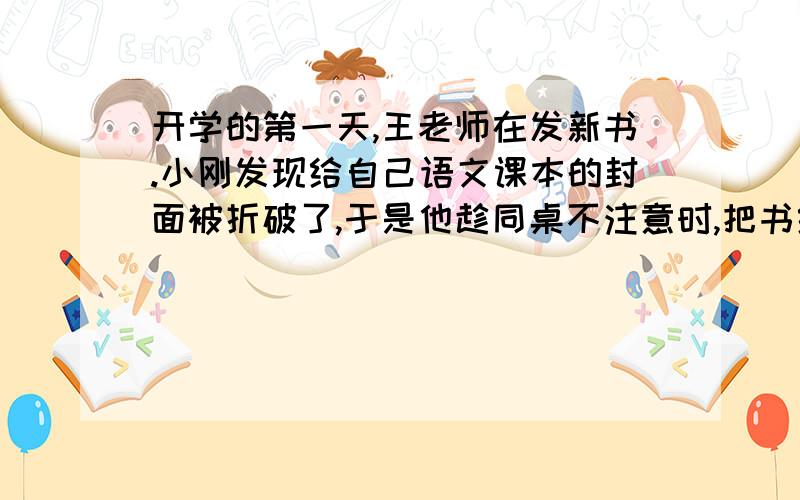 开学的第一天,王老师在发新书.小刚发现给自己语文课本的封面被折破了,于是他趁同桌不注意时,把书给换了.