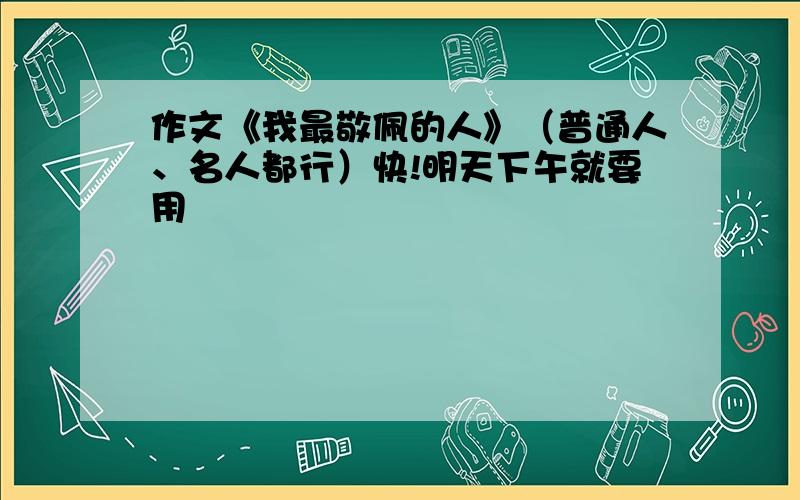 作文《我最敬佩的人》（普通人、名人都行）快!明天下午就要用