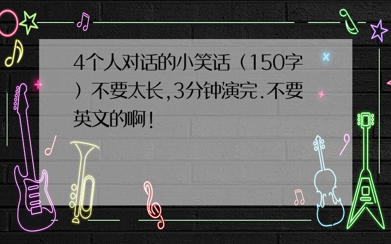 4个人对话的小笑话（150字）不要太长,3分钟演完.不要英文的啊!