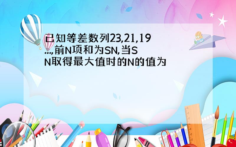 已知等差数列23,21,19...,前N项和为SN,当SN取得最大值时的N的值为