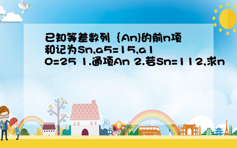 已知等差数列｛An}的前n项和记为Sn,a5=15,a10=25 1.通项An 2.若Sn=112,求n