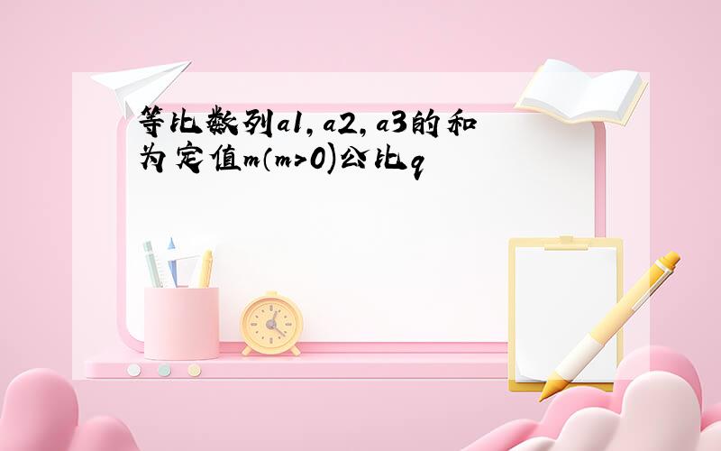 等比数列a1,a2,a3的和为定值m（m>0)公比q