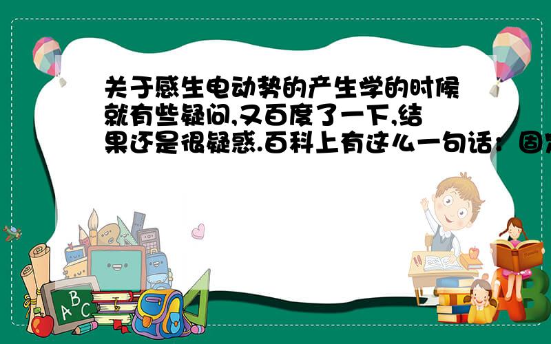 关于感生电动势的产生学的时候就有些疑问,又百度了一下,结果还是很疑惑.百科上有这么一句话：固定回路中的磁场发生变化,使回