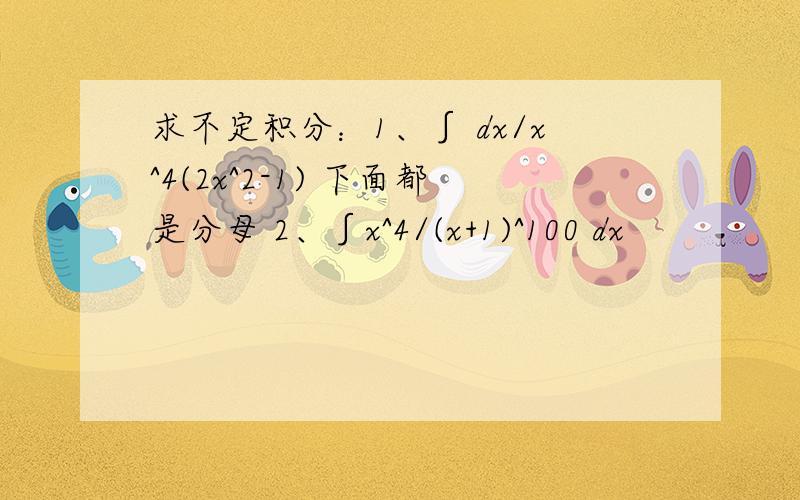 求不定积分：1、∫ dx/x^4(2x^2-1) 下面都是分母 2、∫x^4/(x+1)^100 dx