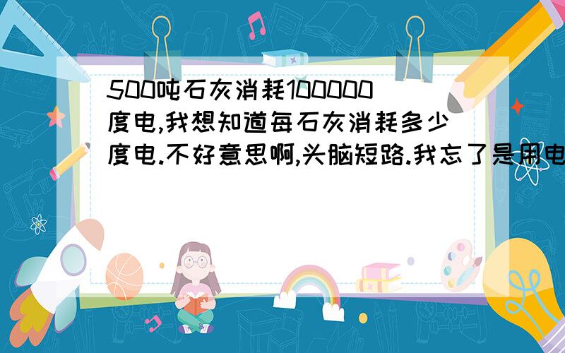 500吨石灰消耗100000度电,我想知道每石灰消耗多少度电.不好意思啊,头脑短路.我忘了是用电除石灰还是石灰除电了