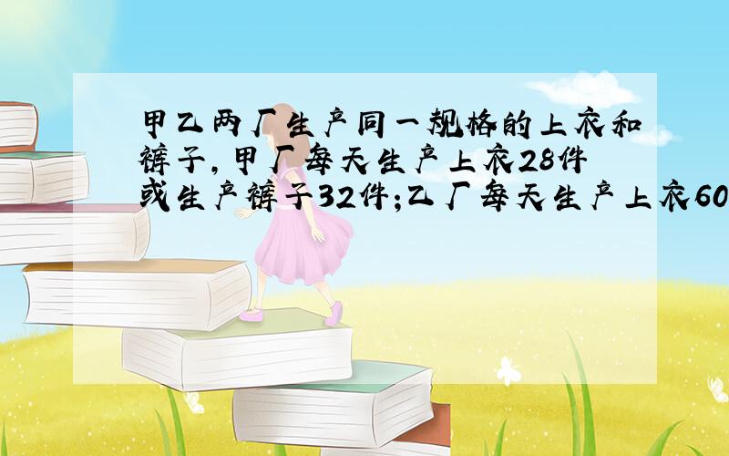 甲乙两厂生产同一规格的上衣和裤子,甲厂每天生产上衣28件或生产裤子32件;乙厂每天生产上衣60件或裤子40件.两厂合并后