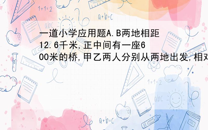 一道小学应用题A.B两地相距12.6千米,正中间有一座600米的桥,甲乙两人分别从两地出发,相对而行,甲每小时4千米,乙