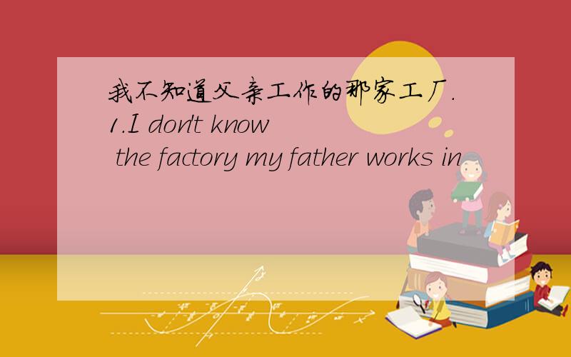 我不知道父亲工作的那家工厂.1.I don't know the factory my father works in