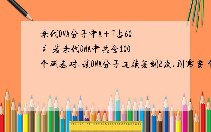 亲代DNA分子中A+T占60％ 若亲代DNA中共含100个碱基对,该DNA分子连续复制2次,则需要 个碱基A