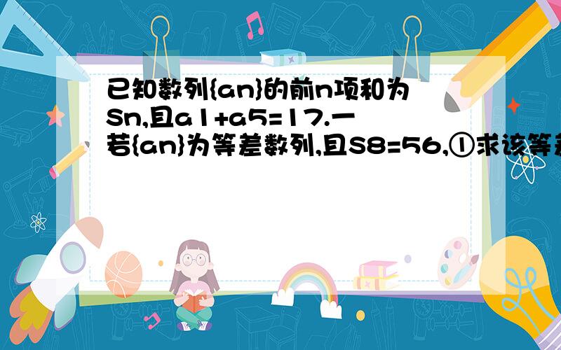 已知数列{an}的前n项和为Sn,且a1+a5=17.一若{an}为等差数列,且S8=56,①求该等差数列的公差d