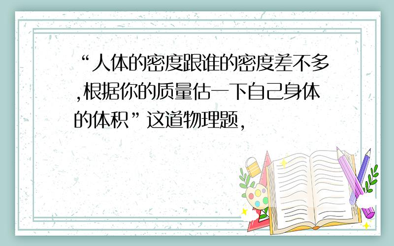 “人体的密度跟谁的密度差不多,根据你的质量估一下自己身体的体积”这道物理题,