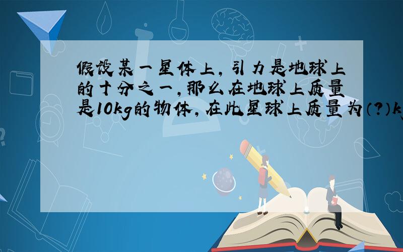 假设某一星体上,引力是地球上的十分之一,那么在地球上质量是10kg的物体,在此星球上质量为（?）kg,重量为（?）N,若