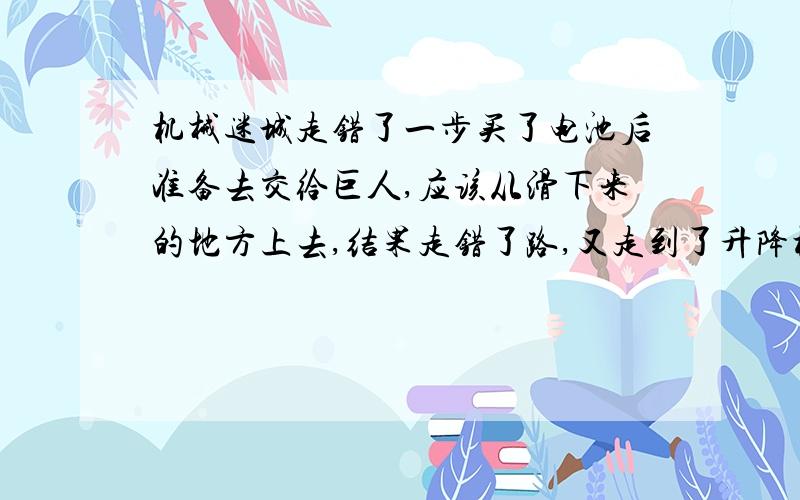 机械迷城走错了一步买了电池后准备去交给巨人,应该从滑下来的地方上去,结果走错了路,又走到了升降机那里,按了下降到了MM窗