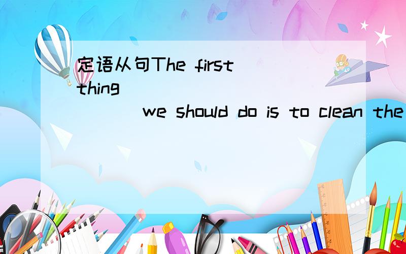 定语从句The first thing ___________ we should do is to clean the