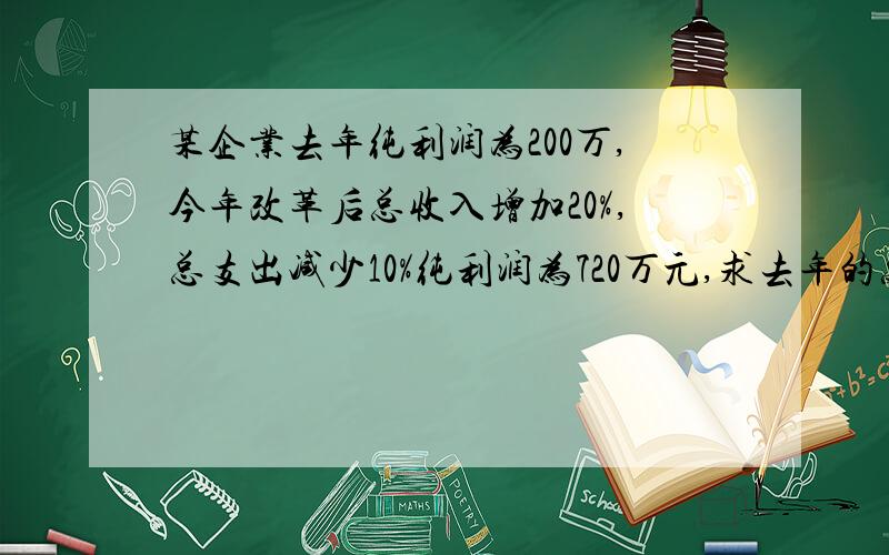 某企业去年纯利润为200万,今年改革后总收入增加20%,总支出减少10%纯利润为720万元,求去年的总收入和总支出