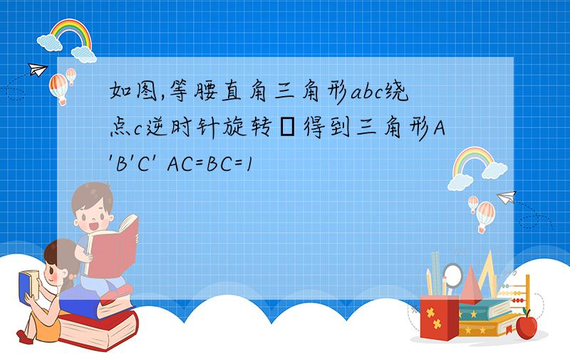 如图,等腰直角三角形abc绕点c逆时针旋转α得到三角形A'B'C' AC=BC=1