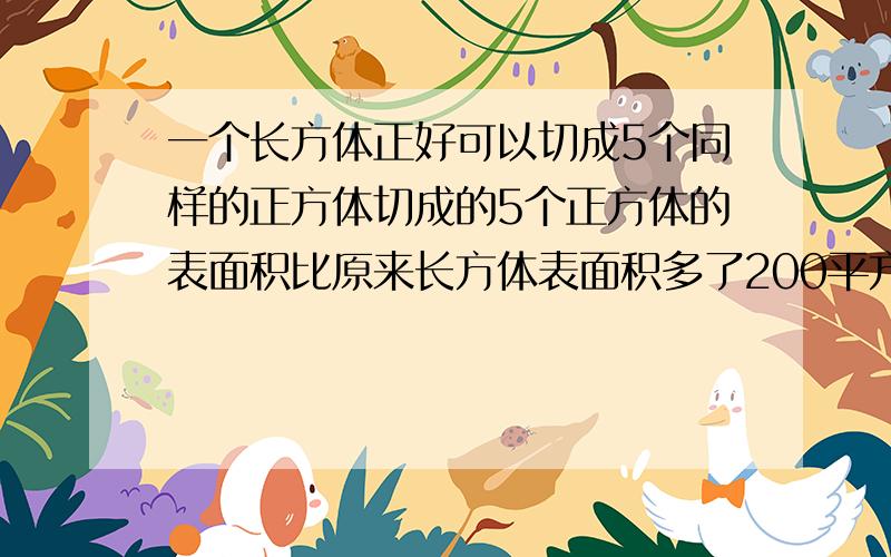 一个长方体正好可以切成5个同样的正方体切成的5个正方体的表面积比原来长方体表面积多了200平方厘米,求原