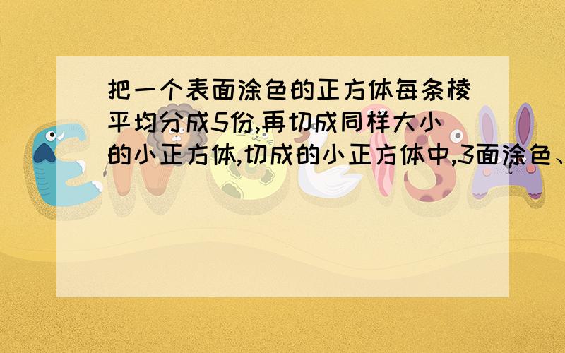 把一个表面涂色的正方体每条棱平均分成5份,再切成同样大小的小正方体,切成的小正方体中,3面涂色、2面涂色、1面涂色和6个