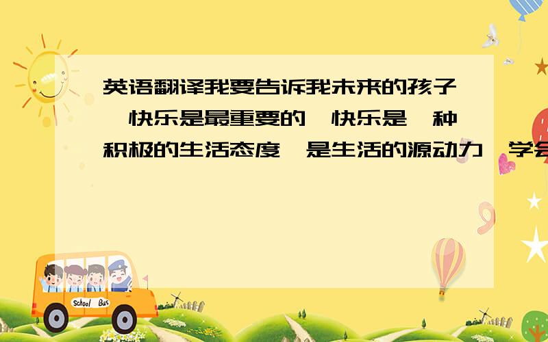 英语翻译我要告诉我未来的孩子,快乐是最重要的,快乐是一种积极的生活态度,是生活的源动力,学会用积极乐观的心态处理问题,要