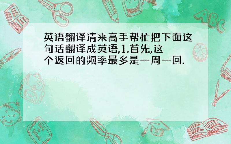 英语翻译请来高手帮忙把下面这句话翻译成英语,1.首先,这个返回的频率最多是一周一回.