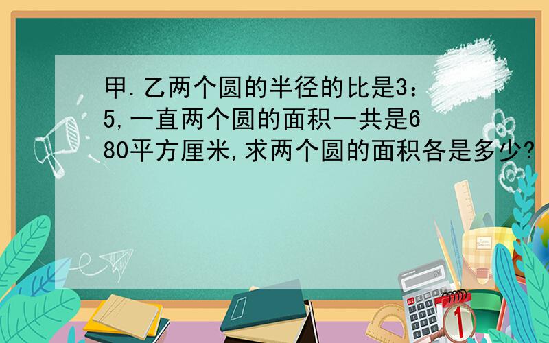 甲.乙两个圆的半径的比是3：5,一直两个圆的面积一共是680平方厘米,求两个圆的面积各是多少?