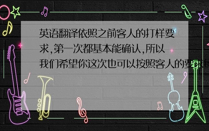 英语翻译依照之前客人的打样要求,第一次都基本能确认,所以我们希望你这次也可以按照客人的要求每款都做样衣.帮忙翻译（千万不