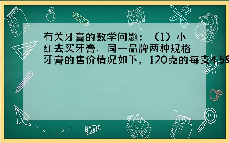 有关牙膏的数学问题：（1）小红去买牙膏．同一品牌两种规格牙膏的售价情况如下，120克的每支4.5 元，160克