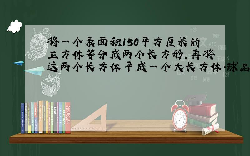 将一个表面积150平方厘米的正方体等分成两个长方形,再将这两个长方体平成一个大长方体.球品城后的长方体