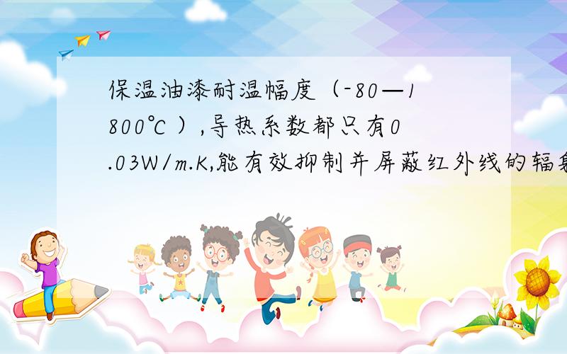 保温油漆耐温幅度（-80—1800℃）,导热系数都只有0.03W/m.K,能有效抑制并屏蔽红外线的辐射热和热量的传导,隔