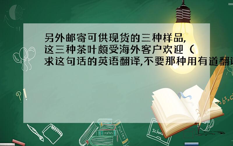 另外邮寄可供现货的三种样品,这三种茶叶颇受海外客户欢迎（求这句话的英语翻译,不要那种用有道翻译出的