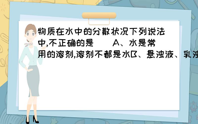 物质在水中的分散状况下列说法中,不正确的是（）A、水是常用的溶剂,溶剂不都是水B、悬浊液、乳浊液和溶液的根本区别是它们的