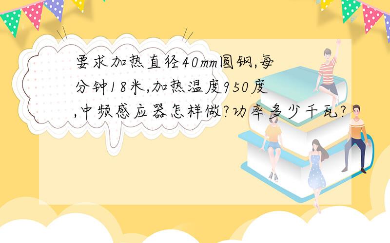 要求加热直径40mm圆钢,每分钟18米,加热温度950度,中频感应器怎样做?功率多少千瓦?