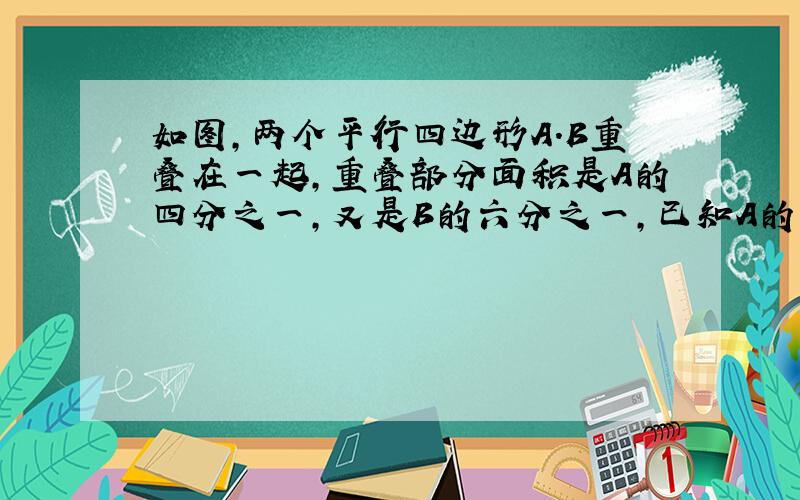 如图,两个平行四边形A.B重叠在一起,重叠部分面积是A的四分之一,又是B的六分之一,已知A的面积是12平方厘米,