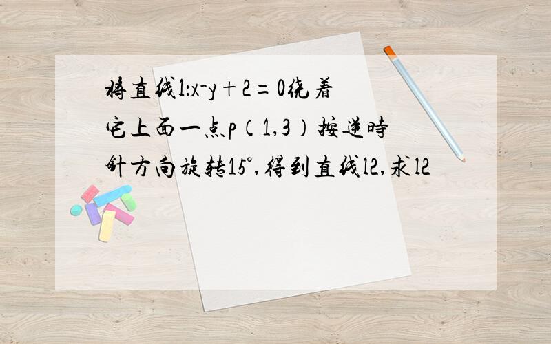 将直线l：x-y+2=0绕着它上面一点p（1,3）按逆时针方向旋转15°,得到直线l2,求l2