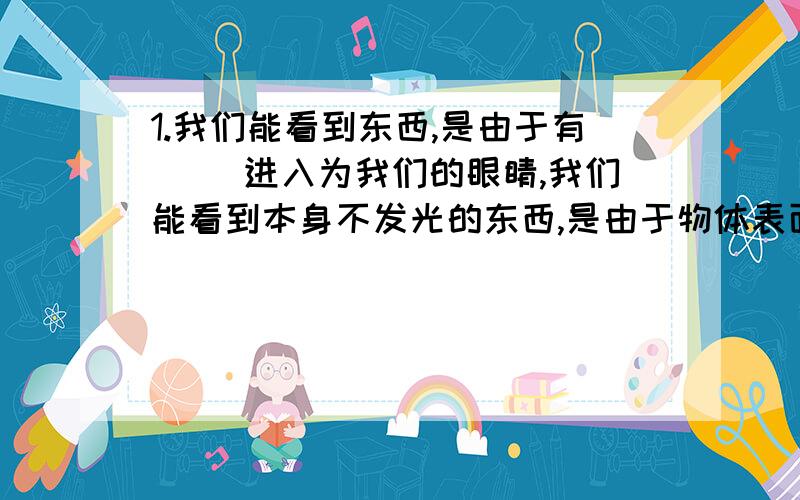 1.我们能看到东西,是由于有（ ）进入为我们的眼睛,我们能看到本身不发光的东西,是由于物体表面（ ）,我们能从不同角度看