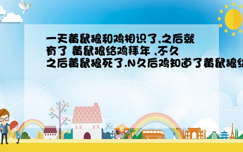 一天黄鼠狼和鸡相识了,之后就有了 黄鼠狼给鸡拜年 ,不久之后黄鼠狼死了.N久后鸡知道了黄鼠狼给她拜年的原因,鸡也死了 .