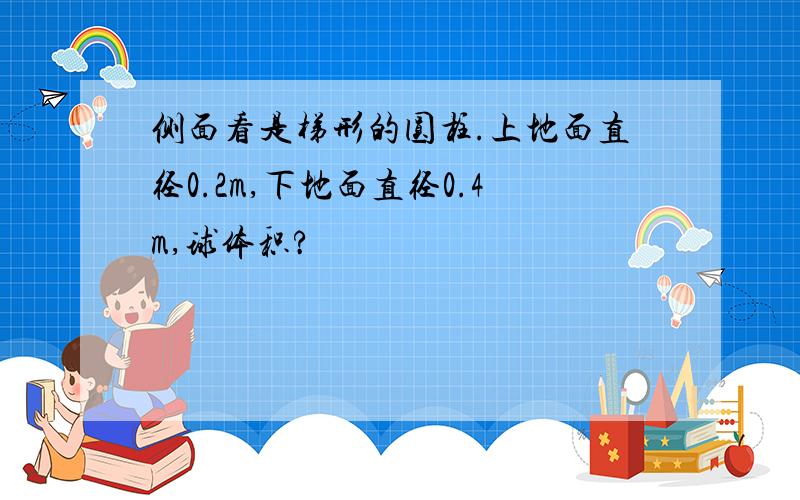 侧面看是梯形的圆柱.上地面直径0.2m,下地面直径0.4m,球体积?