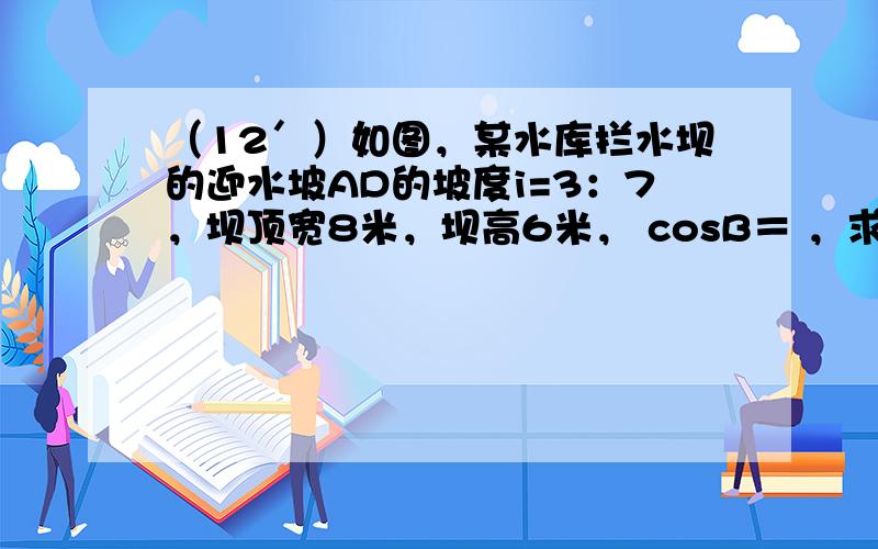 （12＇）如图，某水库拦水坝的迎水坡AD的坡度i=3：7，坝顶宽8米，坝高6米， cosB＝ ，求：