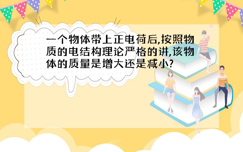 一个物体带上正电荷后,按照物质的电结构理论严格的讲,该物体的质量是增大还是减小?