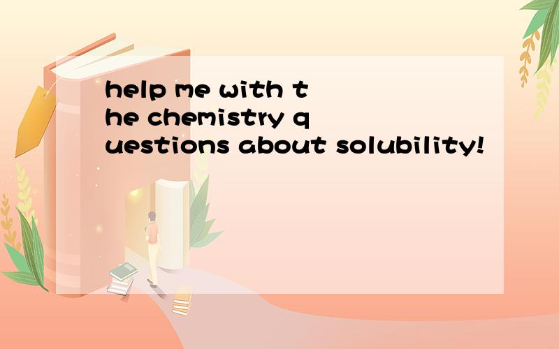 help me with the chemistry questions about solubility!