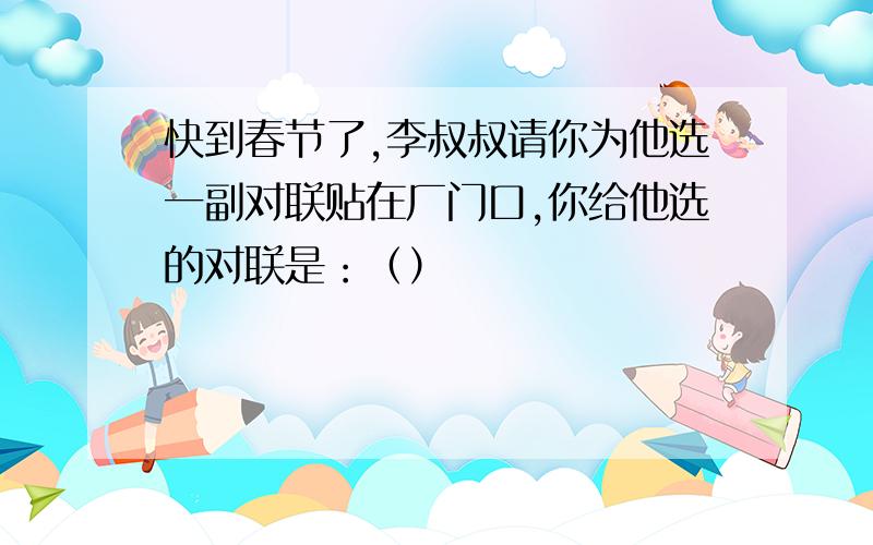 快到春节了,李叔叔请你为他选一副对联贴在厂门口,你给他选的对联是：（）