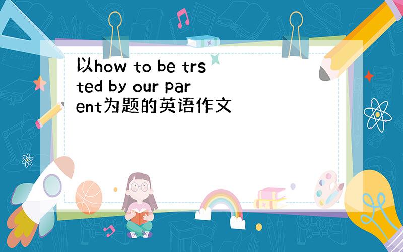 以how to be trsted by our parent为题的英语作文